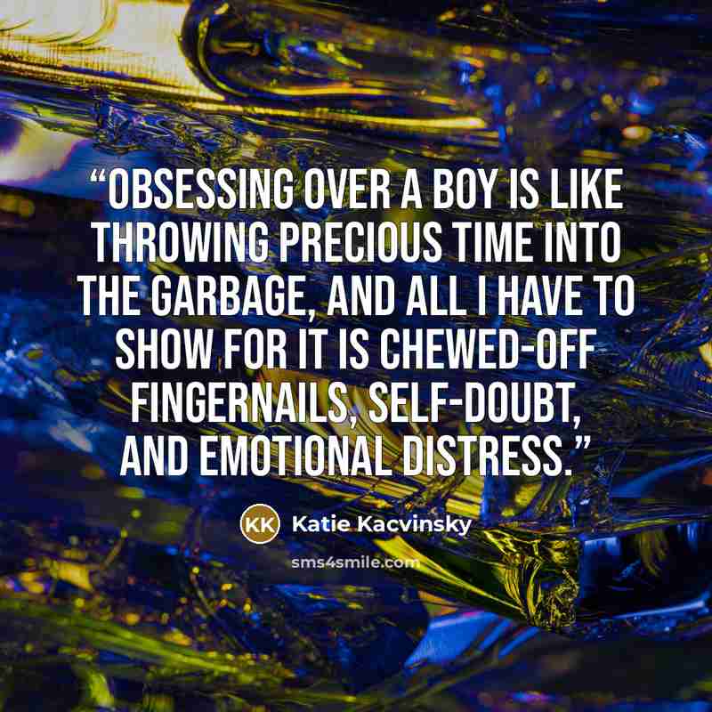 “Obsessing over a boy is like throwing precious time into the garbage, and all I have to show for it is chewed-off fingernails, self-doubt, and emotional distress.” quote by Katie Kacvinsky