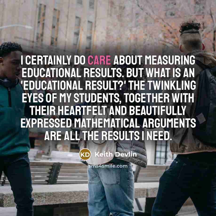 “I certainly do care about measuring educational results. But what is an 'educational result?' The twinkling eyes of my students, together with their heartfelt and beautifully expressed mathematical arguments are all the results I need.” quote by Keith Devlin