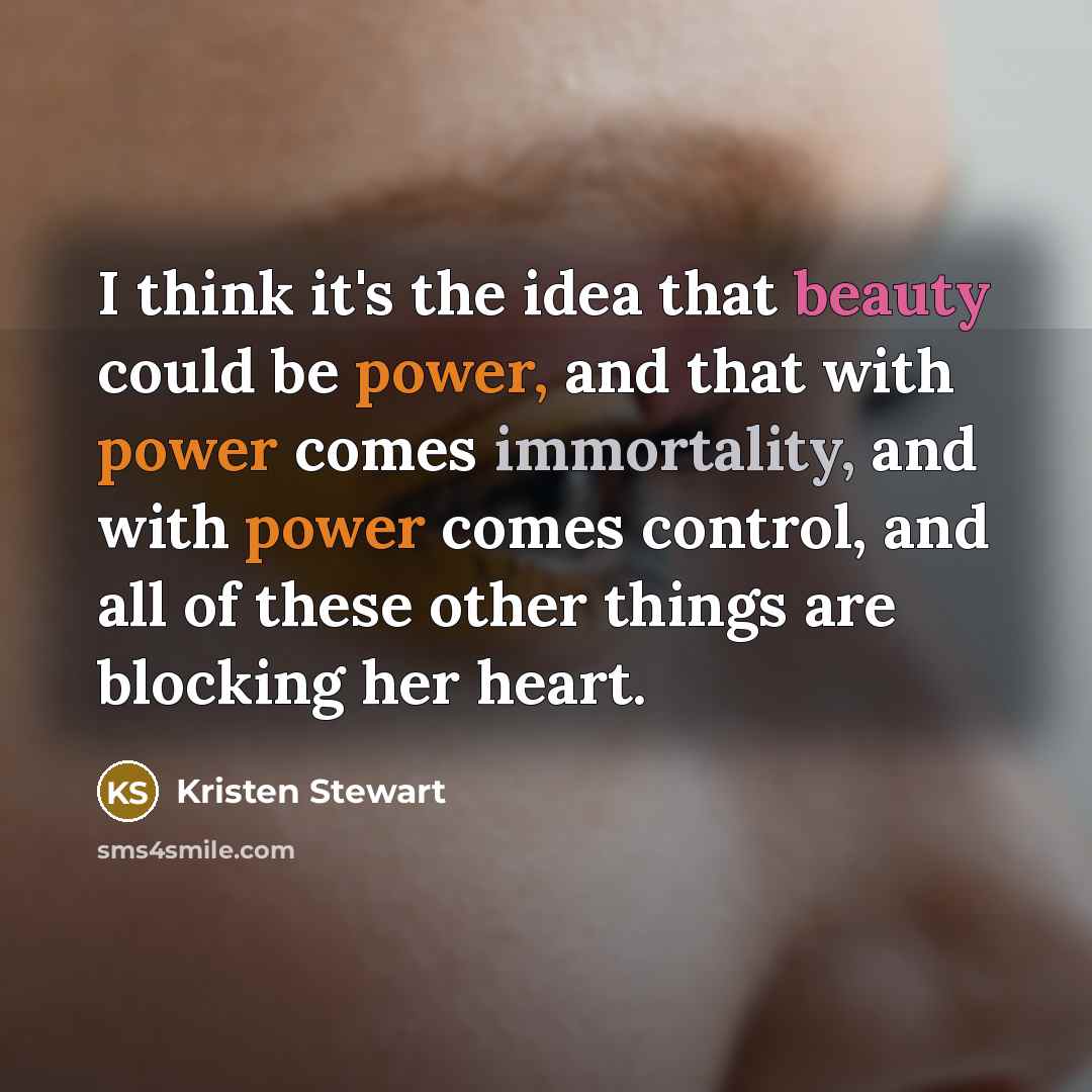 “I think it's the idea that beauty could be power, and that with power comes immortality, and with power comes control, and all of these other things are blocking her heart.” quote by Kristen Stewart