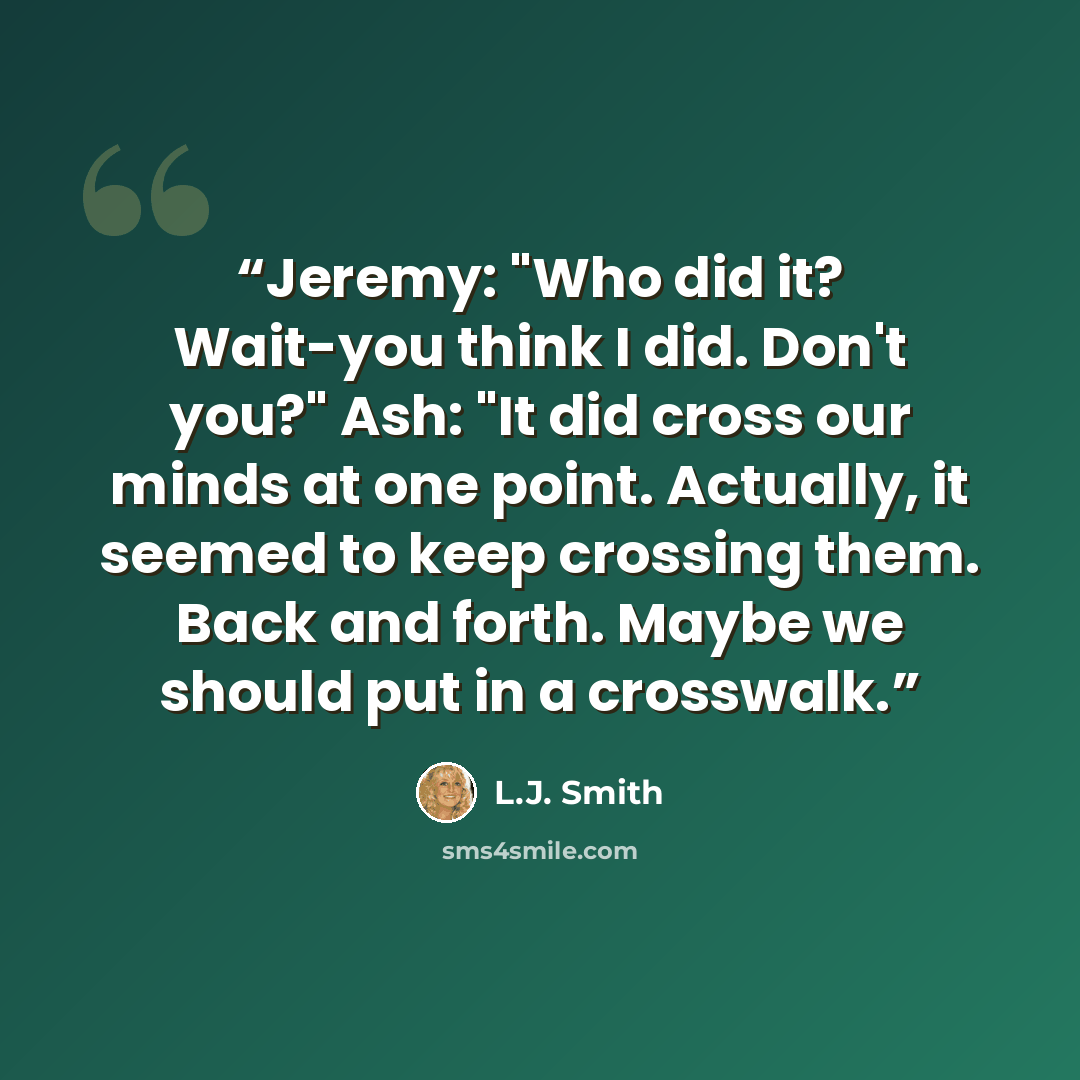 “Jeremy: "Who did it? Wait-you think I did. Don't you?" Ash: "It did cross our minds at one point. Actually, it seemed to keep crossing them. Back and forth. Maybe we should put in a crosswalk.” quote by L.J. Smith