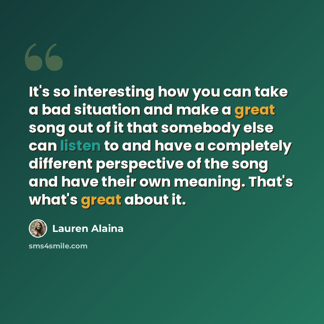 “It's so interesting how you can take a bad situation and make a great song out of it that somebody else can listen to and have a completely different perspective of the song and have their own meaning. That's what's great about it.” quote by Lauren Alaina