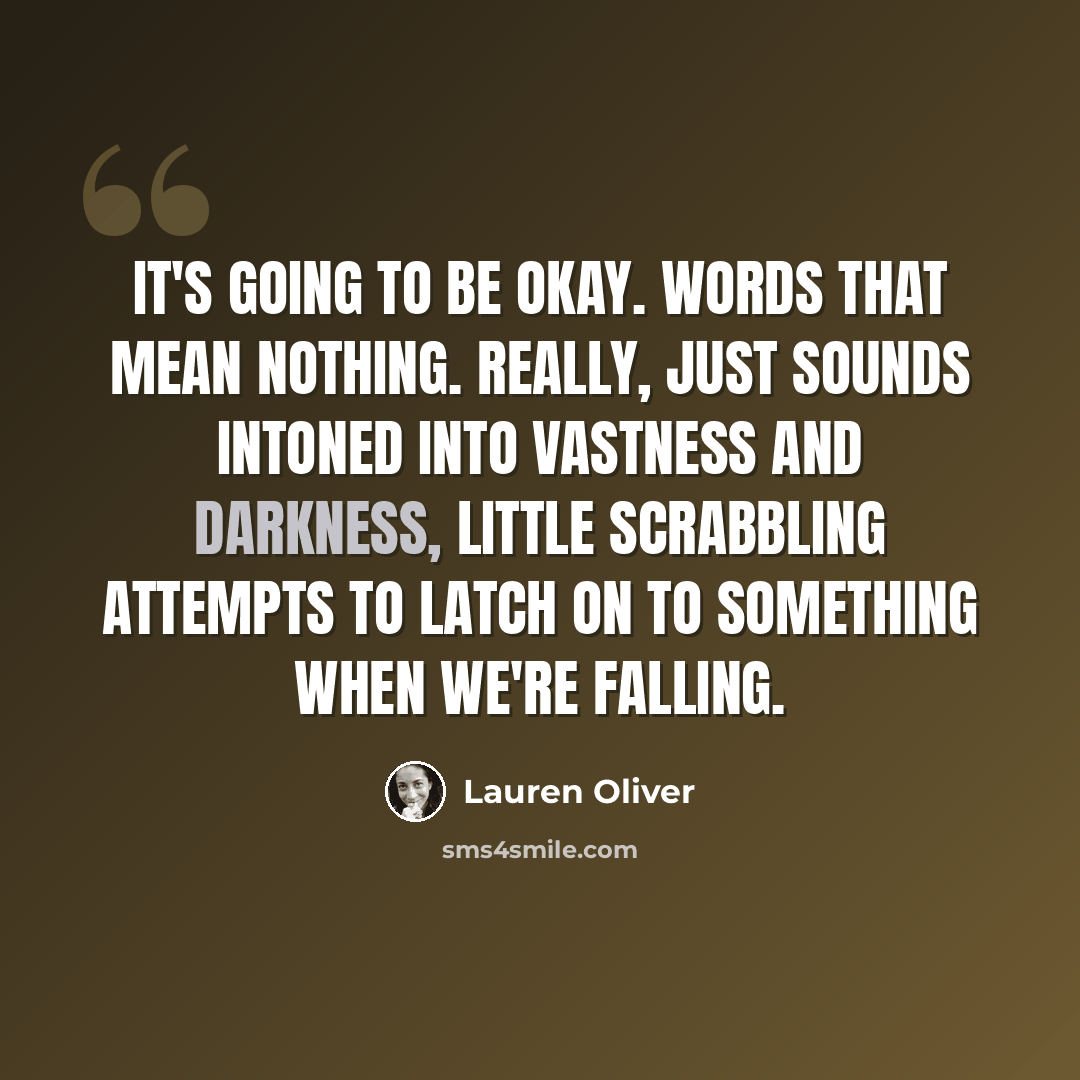 “It's going to be okay. Words that mean nothing. really, just sounds intoned into vastness and darkness, little scrabbling attempts to latch on to something when we're falling.” quote by Lauren Oliver