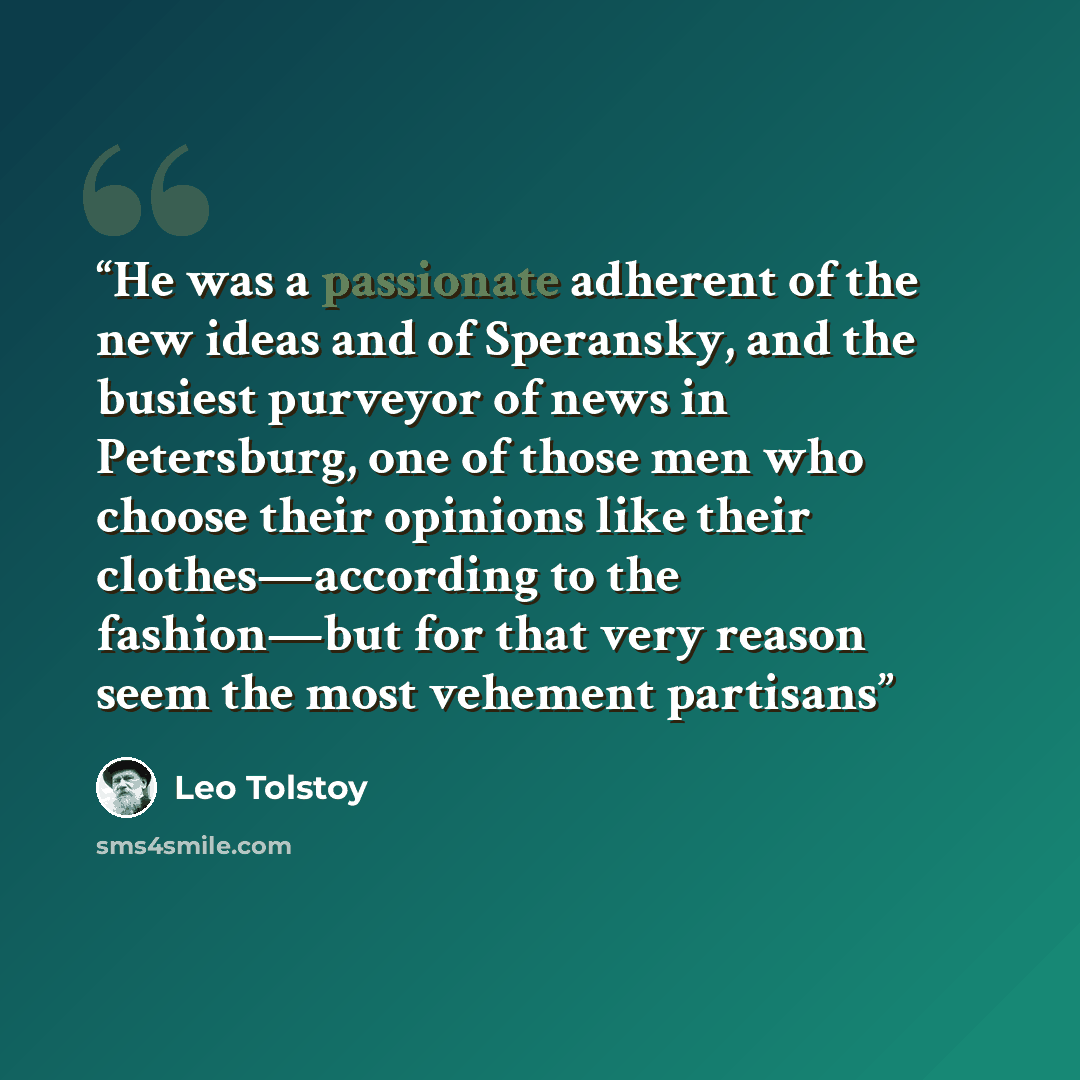 “He was a passionate adherent of the new ideas and of Speransky, and the busiest purveyor of news in Petersburg, one of those men who choose their opinions like their clothes—according to the fashion—but for that very reason seem the most vehement partisans” quote by Leo Tolstoy