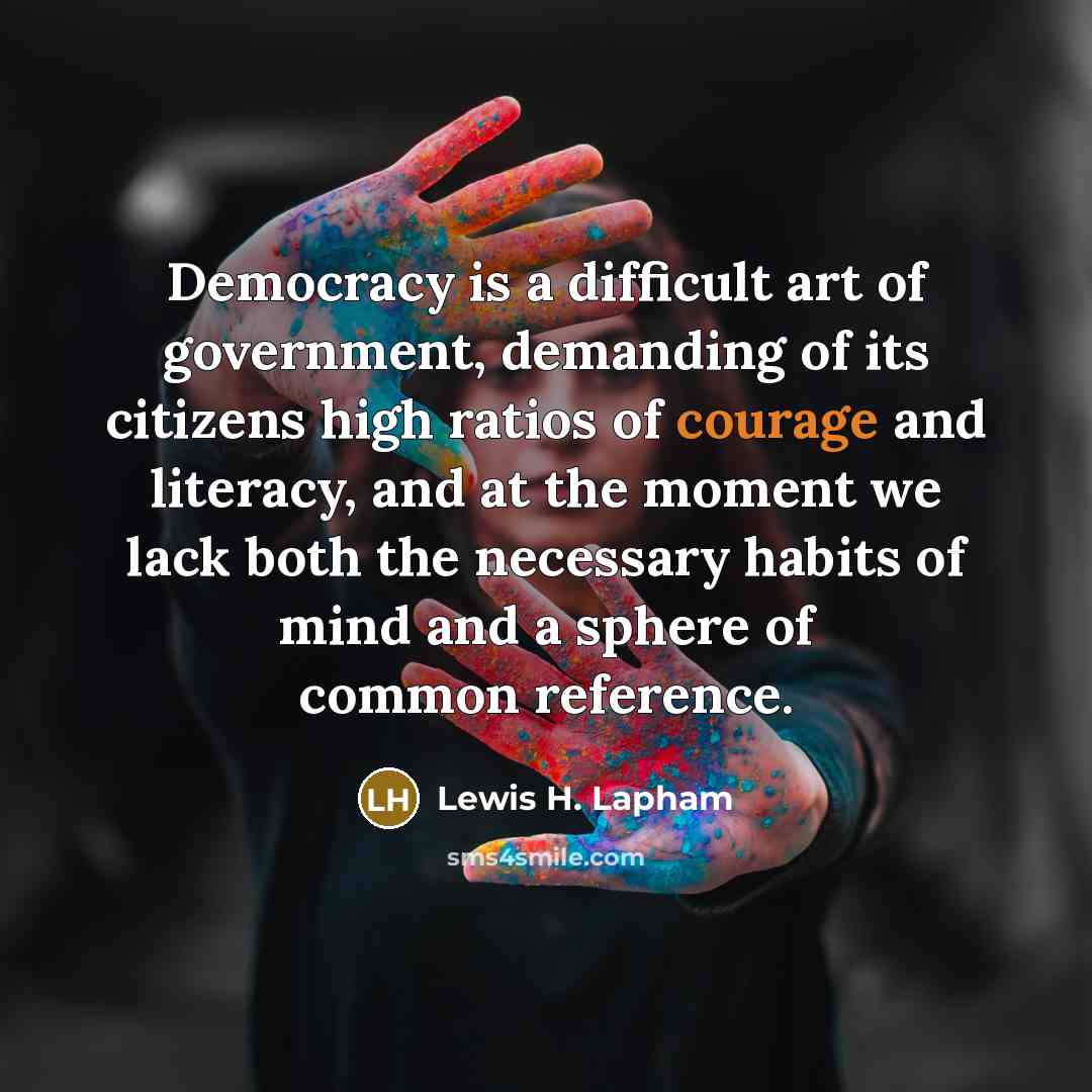 “Democracy is a difficult art of government, demanding of its citizens high ratios of courage and literacy, and at the moment we lack both the necessary habits of mind and a sphere of common reference.” quote by Lewis H. Lapham