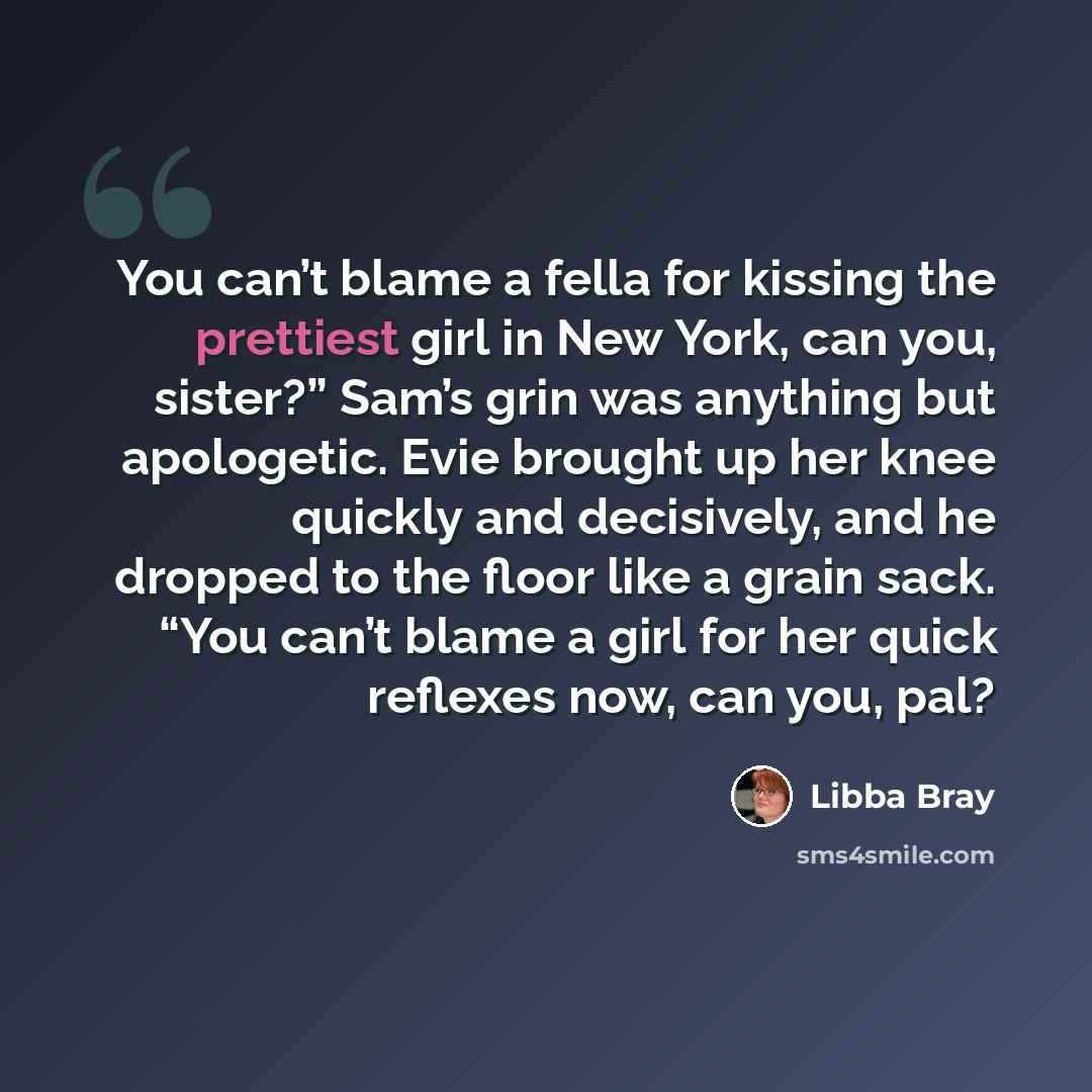 “You can’t blame a fella for kissing the prettiest girl in New York, can you, sister?” Sam’s grin was anything but apologetic. Evie brought up her knee quickly and decisively, and he dropped to the floor like a grain sack. “You can’t blame a girl for her quick reflexes now, can you, pal?” quote by Libba Bray
