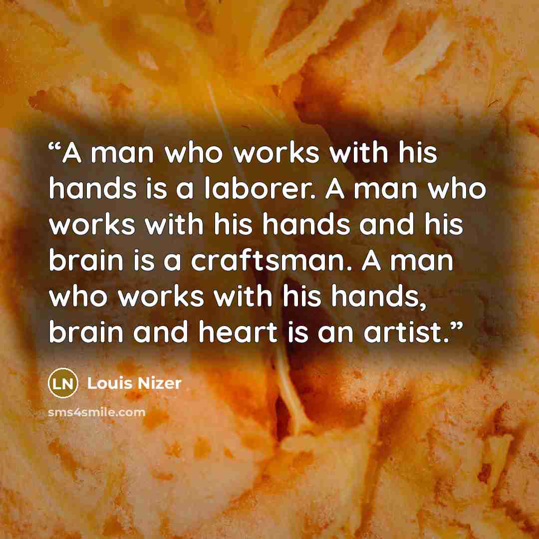 “A man who works with his hands is a laborer. A man who works with his hands and his brain is a craftsman. A man who works with his hands, brain and heart is an artist.” quote by Louis Nizer