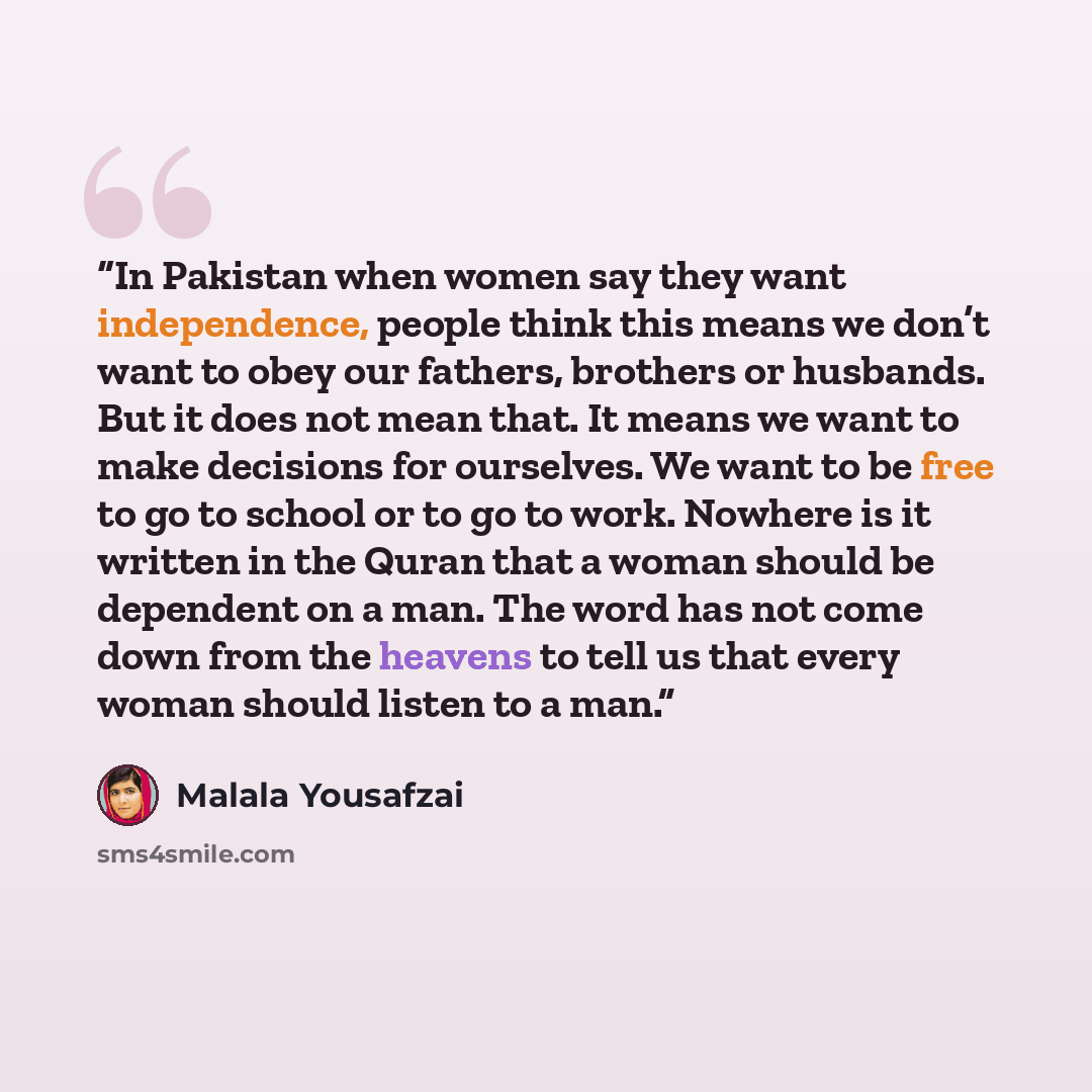 “In Pakistan when women say they want independence, people think this means we don’t want to obey our fathers, brothers or husbands. But it does not mean that. It means we want to make decisions for ourselves. We want to be free to go to school or to go to work. Nowhere is it written in the Quran…” quote by Malala Yousafzai