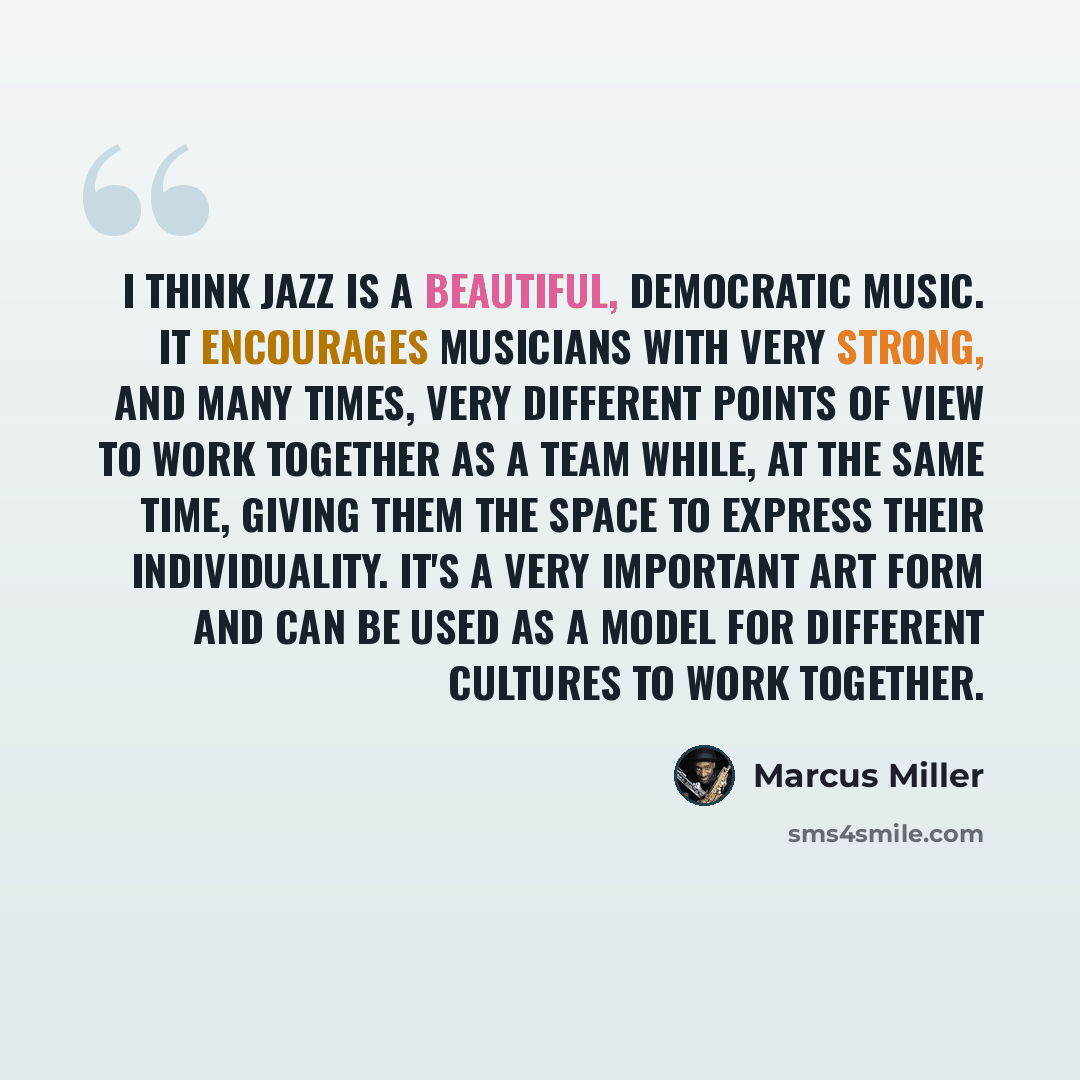 “I think jazz is a beautiful, democratic music. It encourages musicians with very strong, and many times, very different points of view to work together as a team while, at the same time, giving them the space to express their individuality. It's a very important art form and can be used as a model…” quote by Marcus Miller