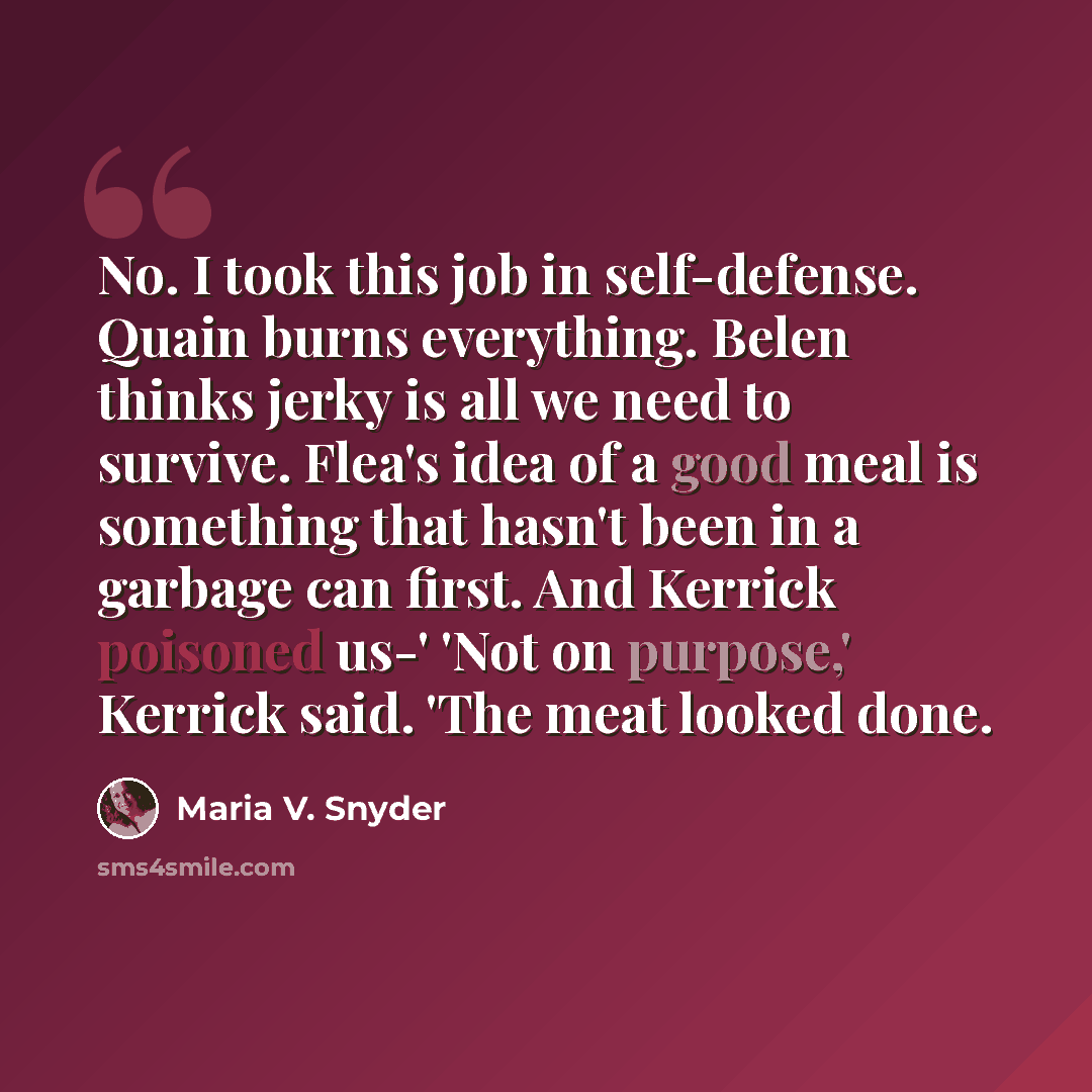 “No. I took this job in self-defense. Quain burns everything. Belen thinks jerky is all we need to survive. Flea's idea of a good meal is something that hasn't been in a garbage can first. And Kerrick poisoned us-' 'Not on purpose,' Kerrick said. 'The meat looked done.” quote by Maria V. Snyder