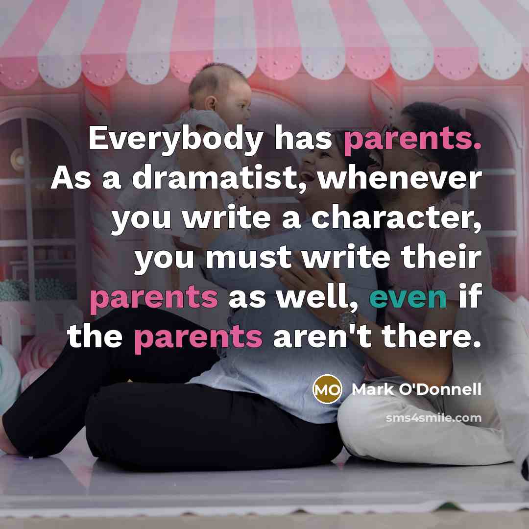 “Everybody has parents. As a dramatist, whenever you write a character, you must write their parents as well, even if the parents aren't there.” quote by Mark O'Donnell