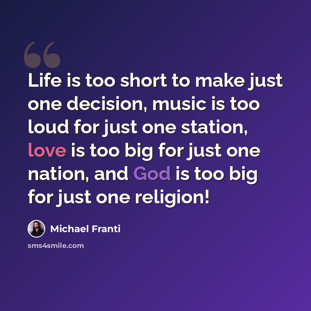 “Life is too short to make just one decision, music is too loud for just one station, love is too big for just one nation, and God is too big for just one religion!” quote by Michael Franti