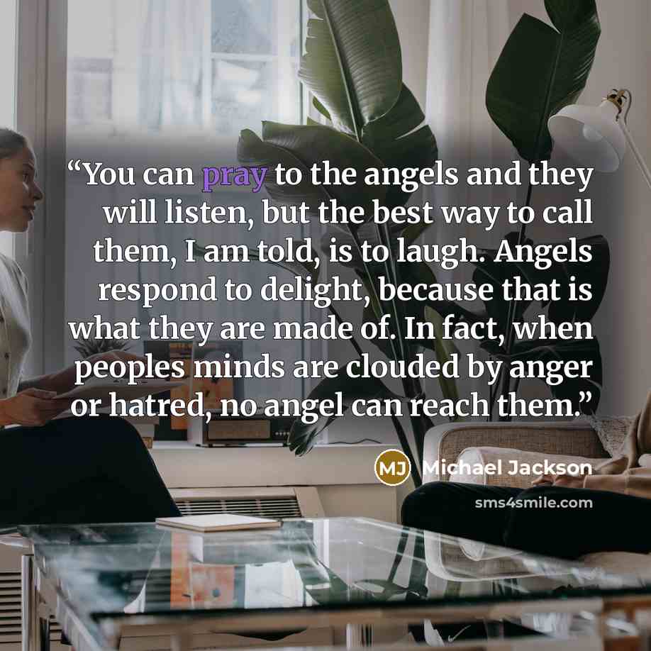 “You can pray to the angels and they will listen, but the best way to call them, I am told, is to laugh. Angels respond to delight, because that is what they are made of. In fact, when peoples minds are clouded by anger or hatred, no angel can reach them.” quote by Michael Jackson
