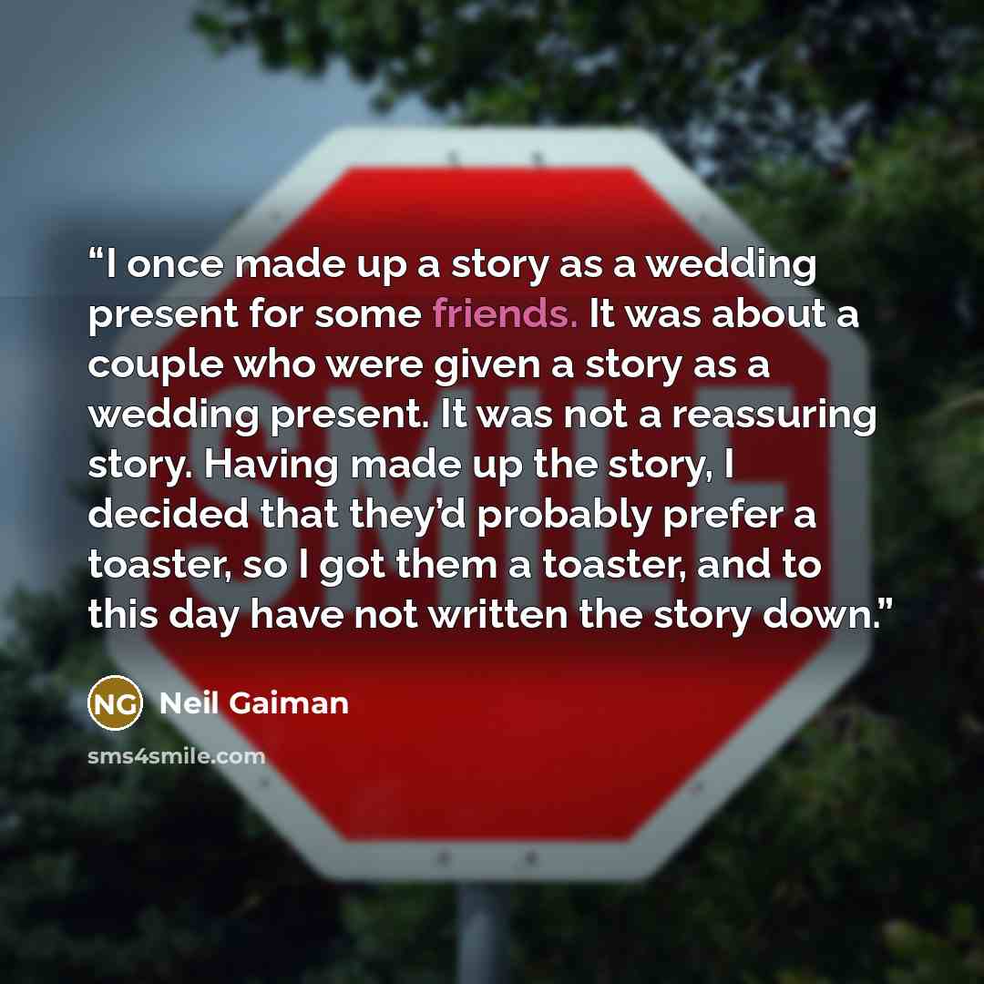 “I once made up a story as a wedding present for some friends. It was about a couple who were given a story as a wedding present. It was not a reassuring story. Having made up the story, I decided that they’d probably prefer a toaster, so I got them a toaster, and to this day have not written the…” quote by Neil Gaiman