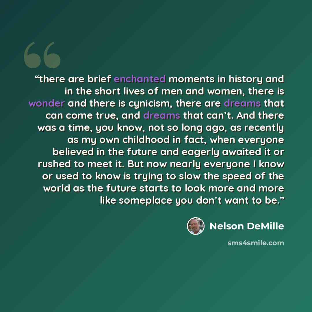 “there are brief enchanted moments in history and in the short lives of men and women, there is wonder and there is cynicism, there are dreams that can come true, and dreams that can’t. And there was a time, you know, not so long ago, as recently as my own childhood in fact, when everyone believed…” quote by Nelson DeMille