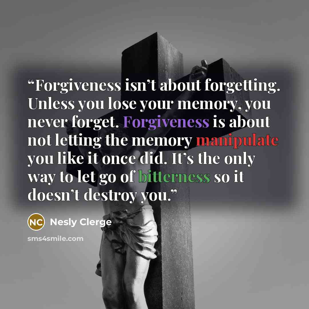 “Forgiveness isn’t about forgetting. Unless you lose your memory, you never forget. Forgiveness is about not letting the memory manipulate you like it once did. It’s the only way to let go of bitterness so it doesn’t destroy you.” quote by Nesly Clerge