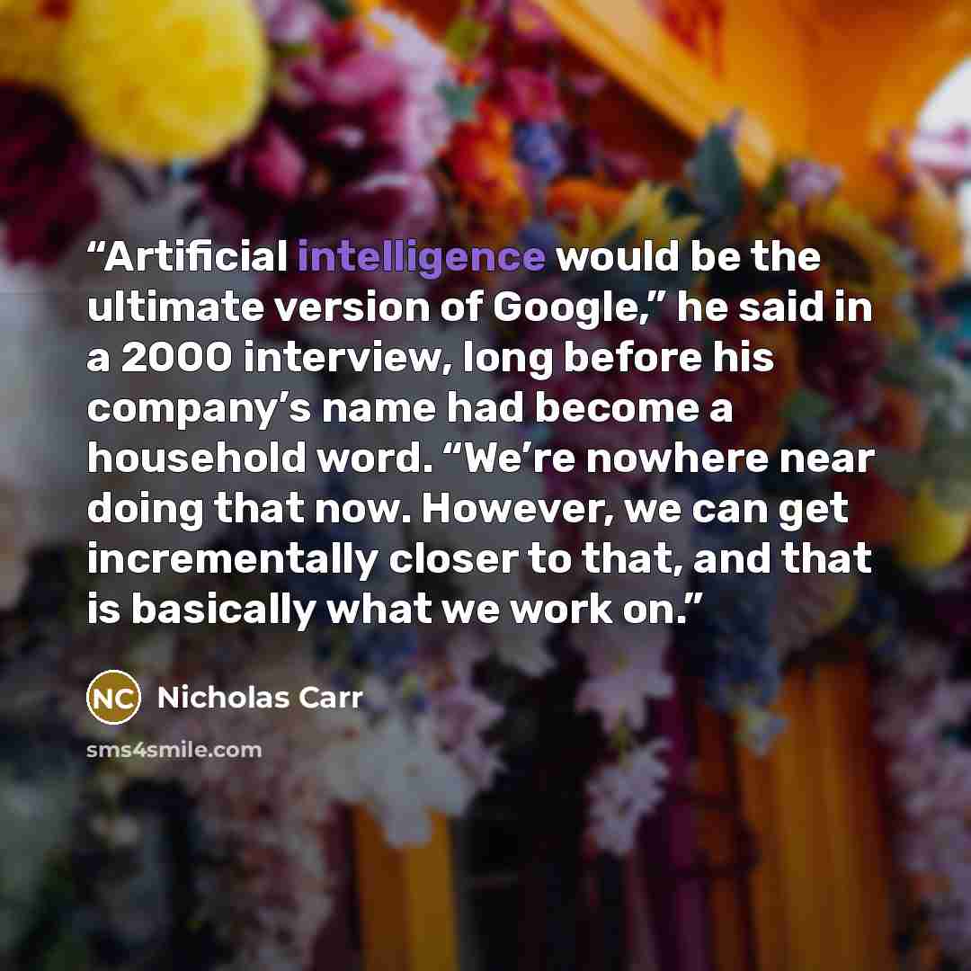 “Artificial intelligence would be the ultimate version of Google,” he said in a 2000 interview, long before his company’s name had become a household word. “We’re nowhere near doing that now. However, we can get incrementally closer to that, and that is basically what we work on.” quote by Nicholas Carr