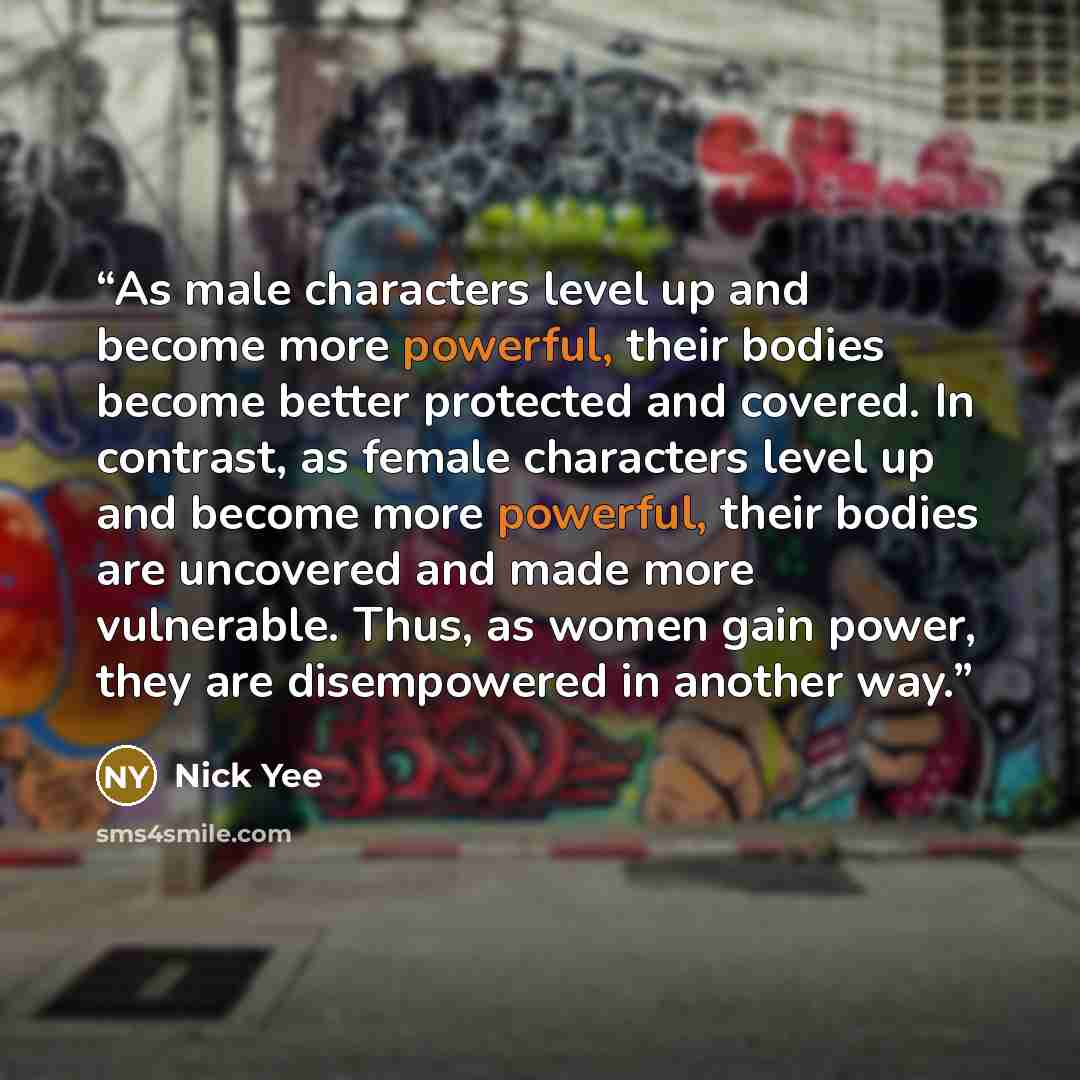 “As male characters level up and become more powerful, their bodies become better protected and covered. In contrast, as female characters level up and become more powerful, their bodies are uncovered and made more vulnerable. Thus, as women gain power, they are disempowered in another way.” quote by Nick Yee