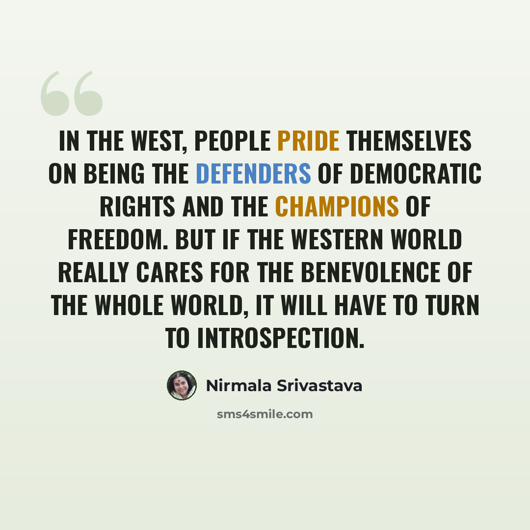 “In the West, people pride themselves on being the defenders of democratic rights and the champions of freedom. But if the Western world really cares for the benevolence of the whole world, it will have to turn to introspection.” quote by Nirmala Srivastava