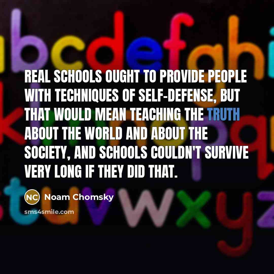 “Real schools ought to provide people with techniques of self-defense, but that would mean teaching the truth about the world and about the society, and schools couldn't survive very long if they did that.” quote by Noam Chomsky