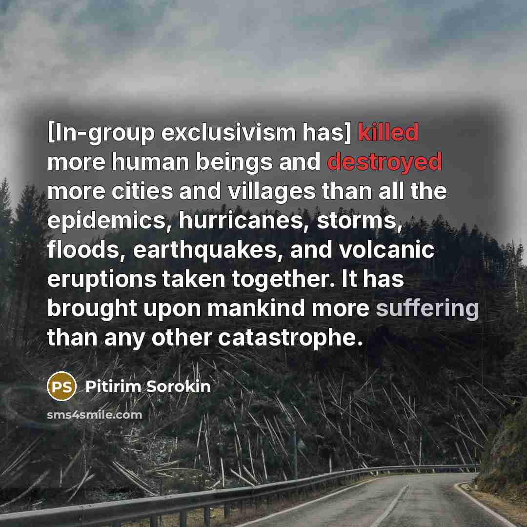 “[In-group exclusivism has] killed more human beings and destroyed more cities and villages than all the epidemics, hurricanes, storms, floods, earthquakes, and volcanic eruptions taken together. It has brought upon mankind more suffering than any other catastrophe.” quote by Pitirim Sorokin