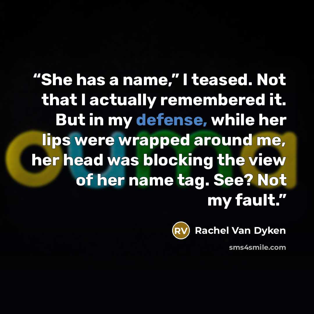 “She has a name,” I teased. Not that I actually remembered it. But in my defense, while her lips were wrapped around me, her head was blocking the view of her name tag. See? Not my fault.” quote by Rachel Van Dyken