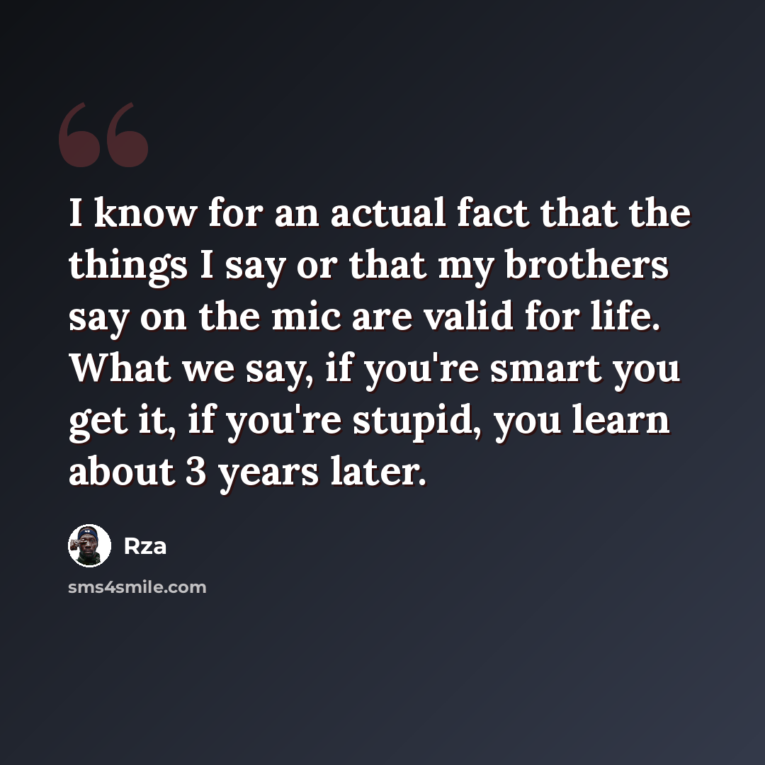 “I know for an actual fact that the things I say or that my brothers say on the mic are valid for life. What we say, if you're smart you get it, if you're stupid, you learn about 3 years later.” quote by RZA