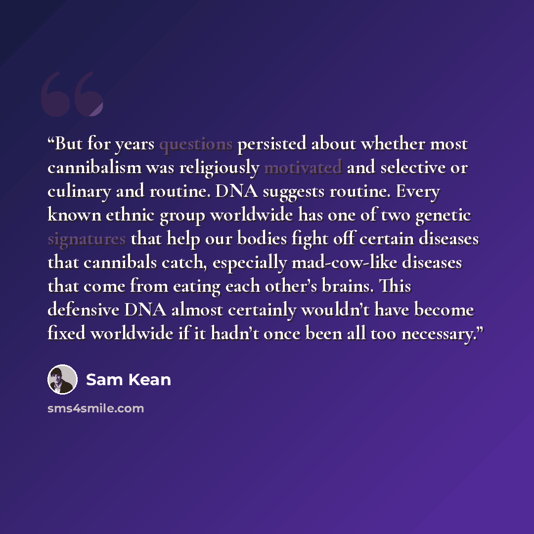 “But for years questions persisted about whether most cannibalism was religiously motivated and selective or culinary and routine. DNA suggests routine. Every known ethnic group worldwide has one of two genetic signatures that help our bodies fight off certain diseases that cannibals catch…” quote by Sam Kean