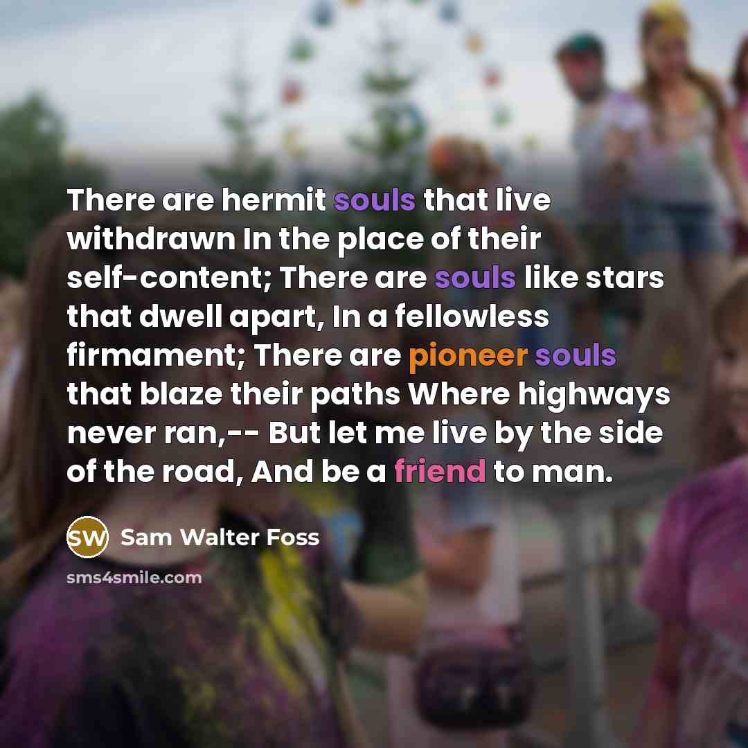 “There are hermit souls that live withdrawn In the place of their self-content; There are souls like stars that dwell apart, In a fellowless firmament; There are pioneer souls that blaze their paths Where highways never ran,-- But let me live by the side of the road, And be a friend to man.” quote by Sam Walter Foss