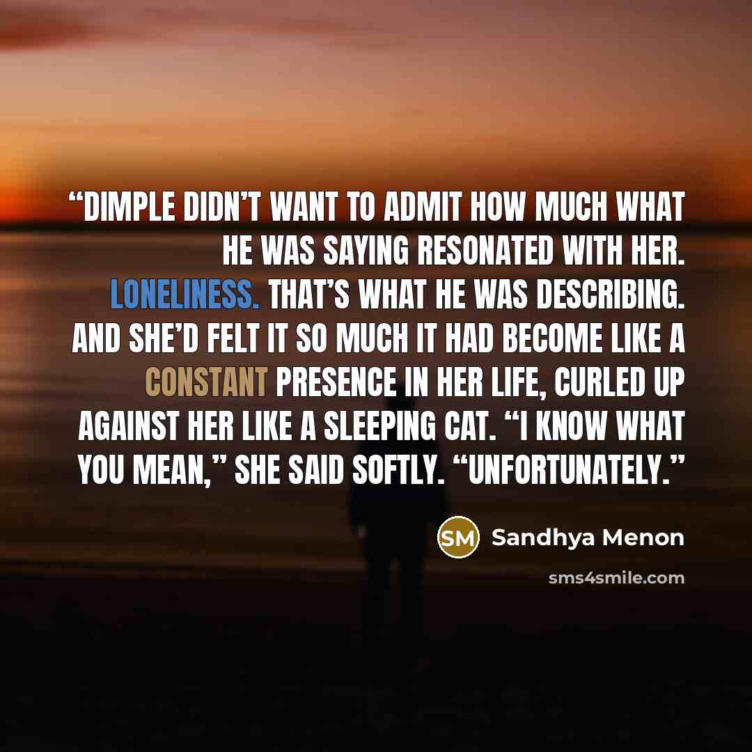 “Dimple didn’t want to admit how much what he was saying resonated with her. Loneliness. That’s what he was describing. And she’d felt it so much it had become like a constant presence in her life, curled up against her like a sleeping cat. “I know what you mean,” she said softly. “Unfortunately.” quote by Sandhya Menon