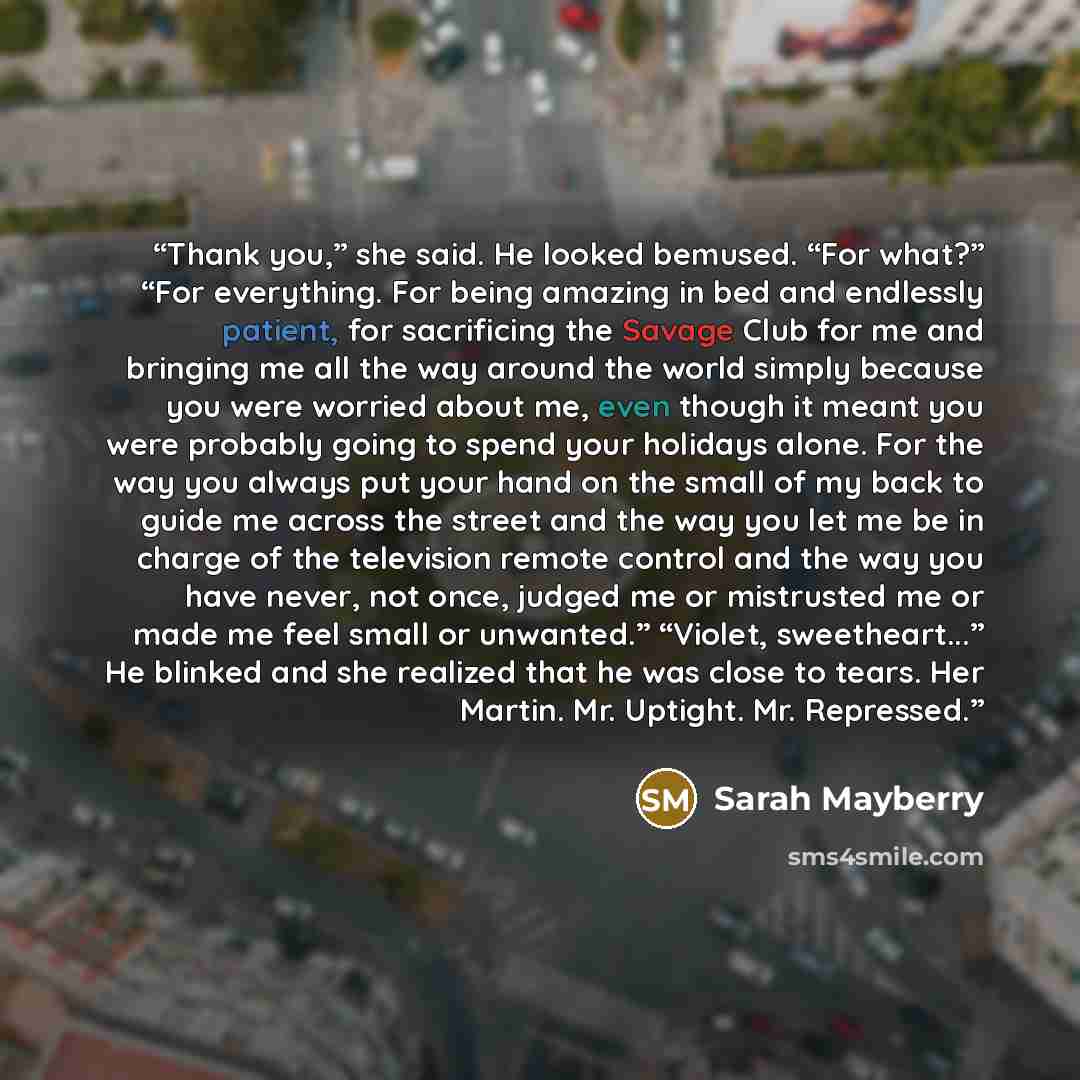 “Thank you,” she said. He looked bemused. “For what?” “For everything. For being amazing in bed and endlessly patient, for sacrificing the Savage Club for me and bringing me all the way around the world simply because you were worried about me, even though it meant you were probably going to spend…” quote by Sarah Mayberry