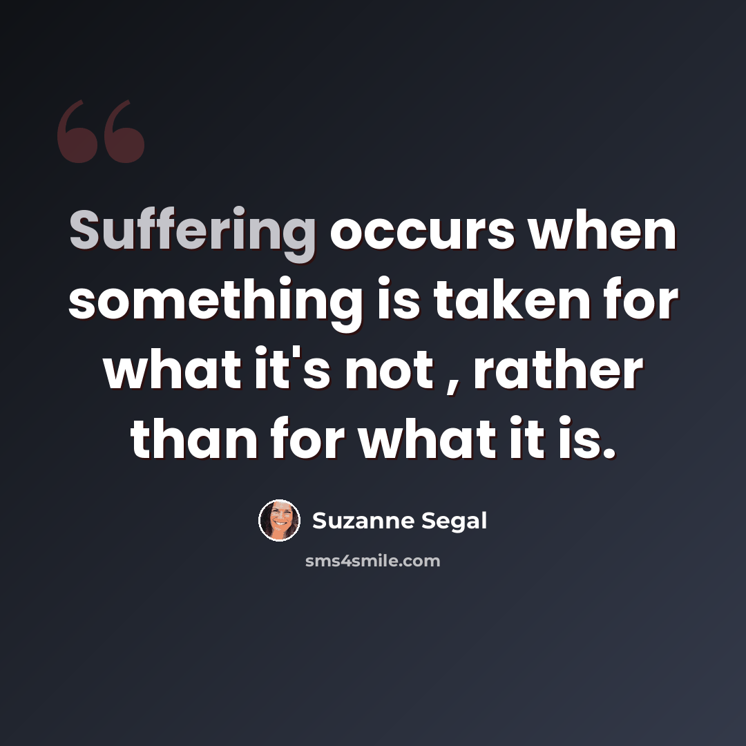 “Suffering occurs when something is taken for what it's not , rather than for what it is.” quote by Suzanne Segal