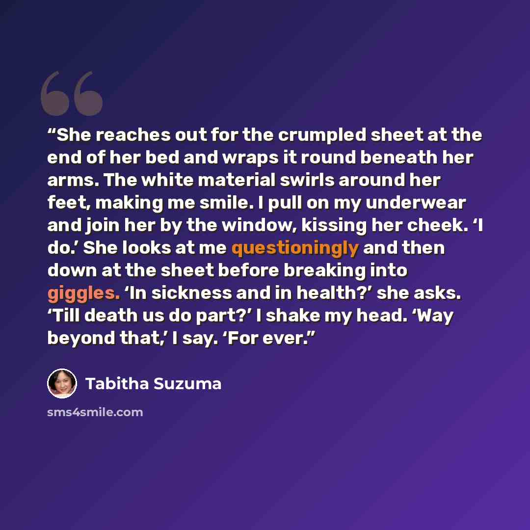 “She reaches out for the crumpled sheet at the end of her bed and wraps it round beneath her arms. The white material swirls around her feet, making me smile. I pull on my underwear and join her by the window, kissing her cheek. ‘I do.’ She looks at me questioningly and then down at the sheet…” quote by Tabitha Suzuma