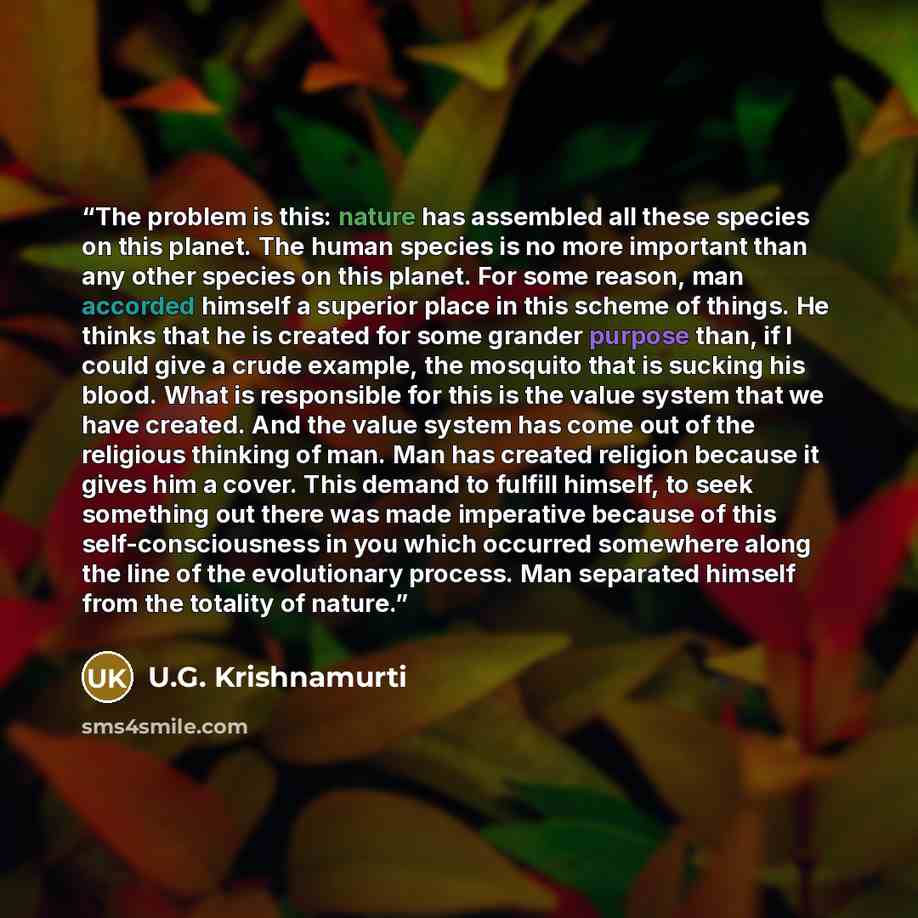 “The problem is this: nature has assembled all these species on this planet. The human species is no more important than any other species on this planet. For some reason, man accorded himself a superior place in this scheme of things. He thinks that he is created for some grander purpose than, if…” quote by U.G. Krishnamurti