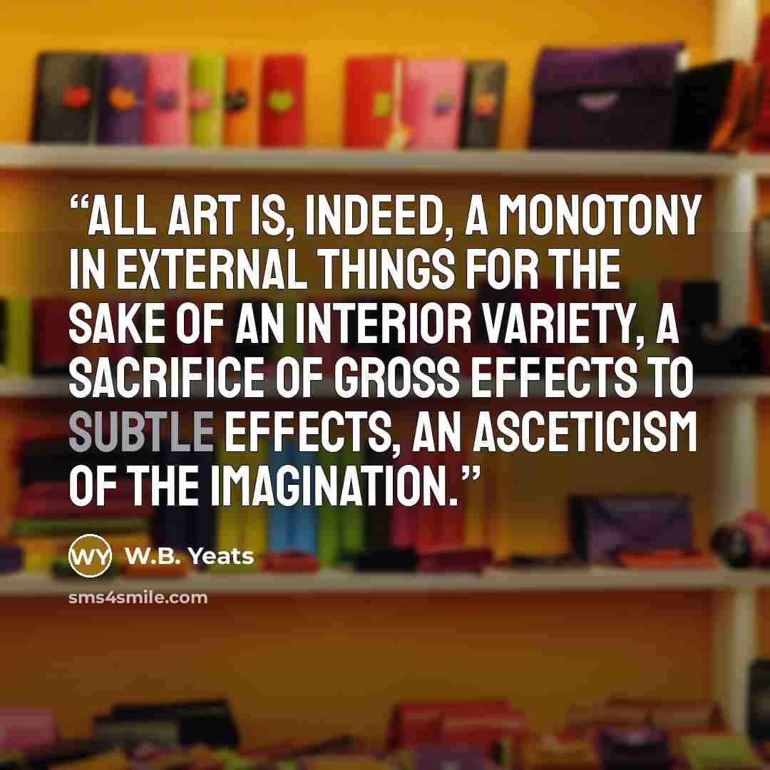 “All art is, indeed, a monotony in external things for the sake of an interior variety, a sacrifice of gross effects to subtle effects, an asceticism of the imagination.” quote by W.B. Yeats