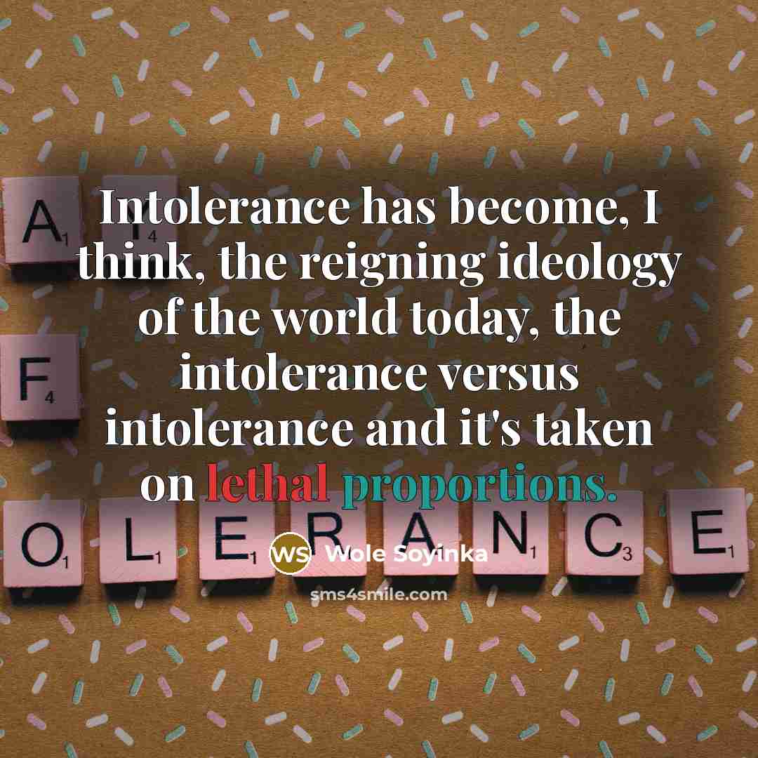 “Intolerance has become, I think, the reigning ideology of the world today, the intolerance versus intolerance and it's taken on lethal proportions.” quote by Wole Soyinka