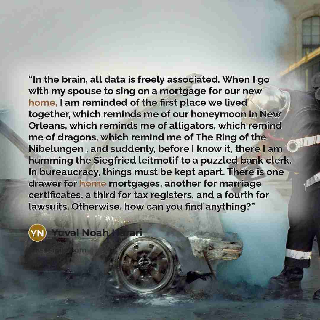 “In the brain, all data is freely associated. When I go with my spouse to sing on a mortgage for our new home, I am reminded of the first place we lived together, which reminds me of our honeymoon in New Orleans, which reminds me of alligators, which remind me of dragons, which remind me of The…” quote by Yuval Noah Harari