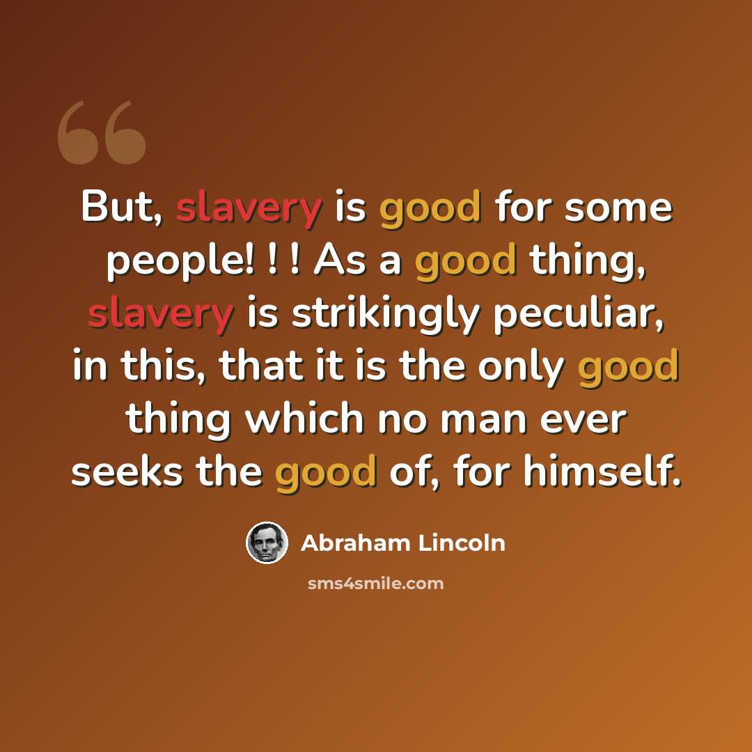 “But, slavery is good for some people! ! ! As a good thing, slavery is strikingly peculiar, in this, that it is the only good thing which no man ever seeks the good of, for himself.” quote by Abraham Lincoln