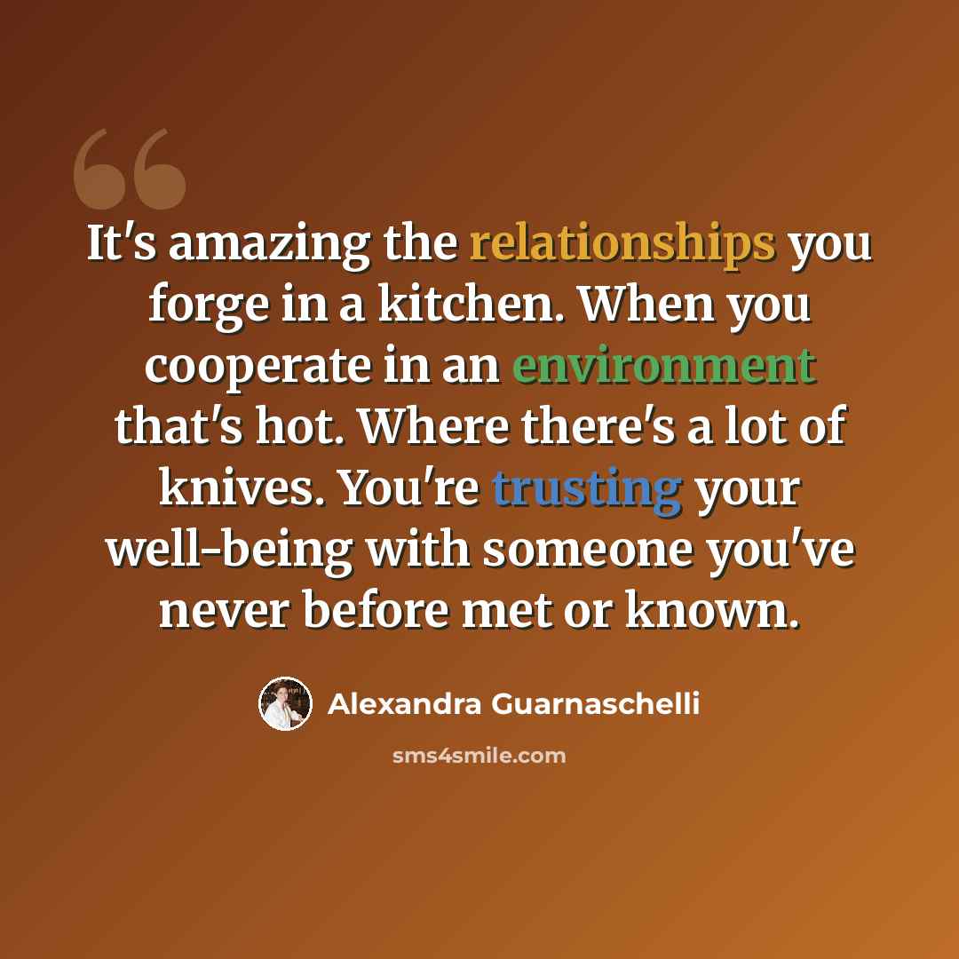 “It's amazing the relationships you forge in a kitchen. When you cooperate in an environment that's hot. Where there's a lot of knives. You're trusting your well-being with someone you've never before met or known.” quote by Alexandra Guarnaschelli