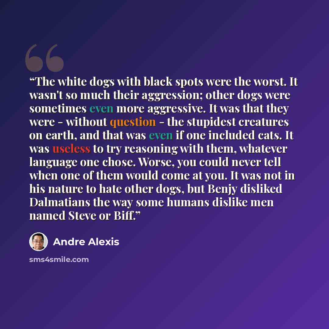 “The white dogs with black spots were the worst. It wasn't so much their aggression; other dogs were sometimes even more aggressive. It was that they were - without question - the stupidest creatures on earth, and that was even if one included cats. It was useless to try reasoning with them…” quote by André Alexis