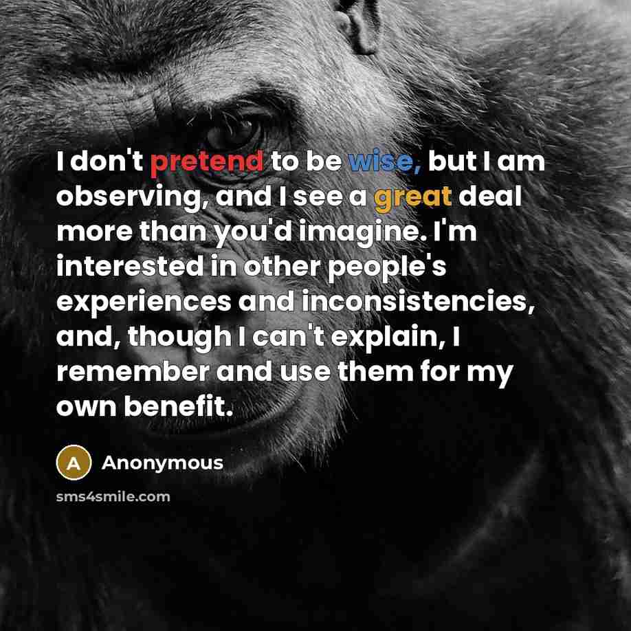 “I don't pretend to be wise, but I am observing, and I see a great deal more than you'd imagine. I'm interested in other people's experiences and inconsistencies, and, though I can't explain, I remember and use them for my own benefit.” quote by Anonymous