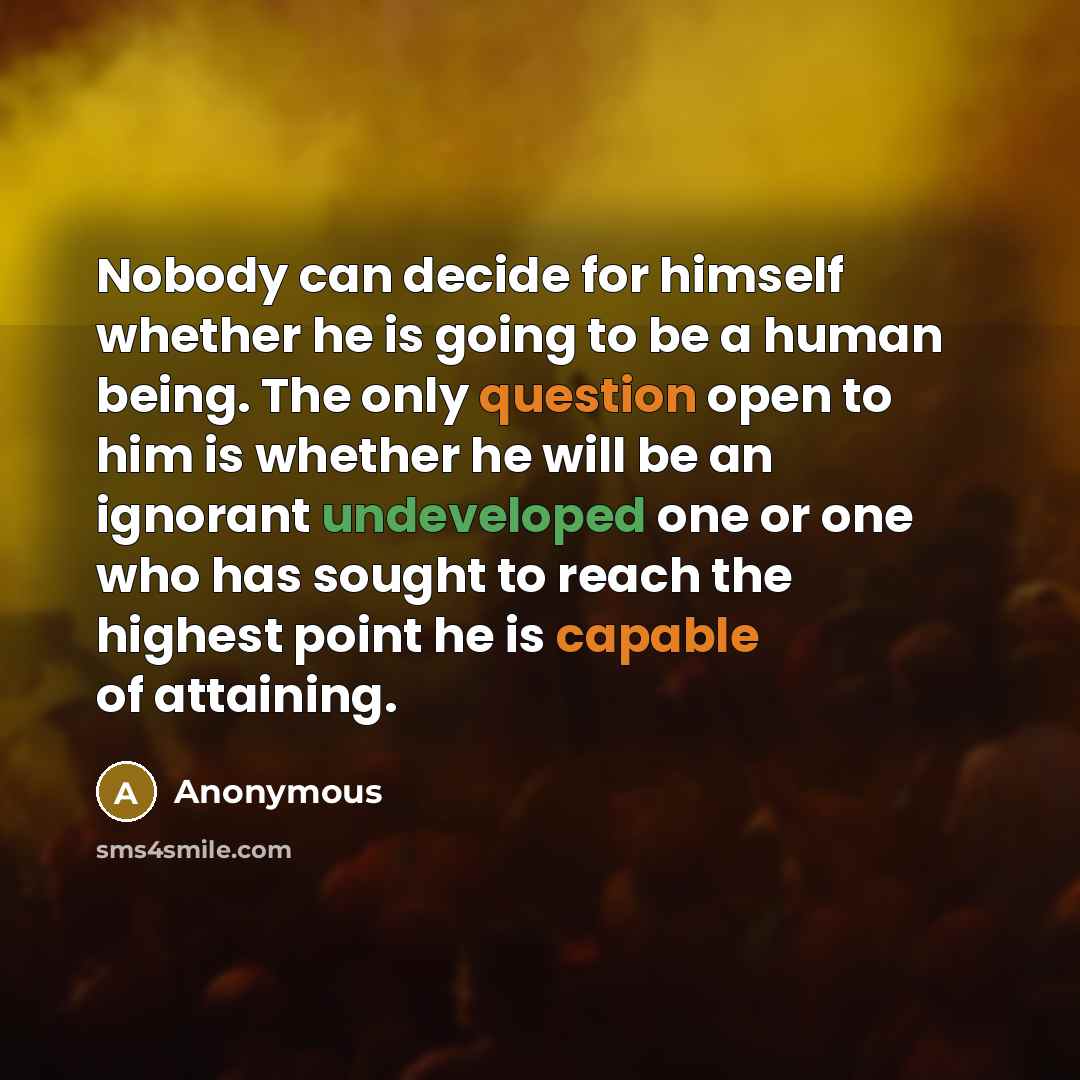 “Nobody can decide for himself whether he is going to be a human being. The only question open to him is whether he will be an ignorant undeveloped one or one who has sought to reach the highest point he is capable of attaining.” quote by Anonymous