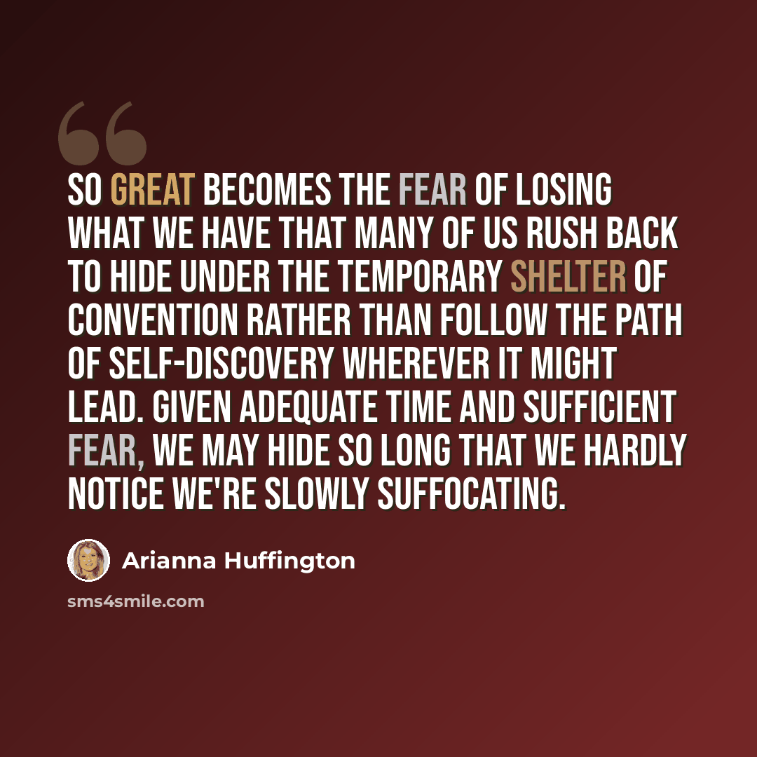 “So great becomes the fear of losing what we have that many of us rush back to hide under the temporary shelter of convention rather than follow the path of self-discovery wherever it might lead. Given adequate time and sufficient fear, we may hide so long that we hardly notice we're slowly…” quote by Arianna Huffington