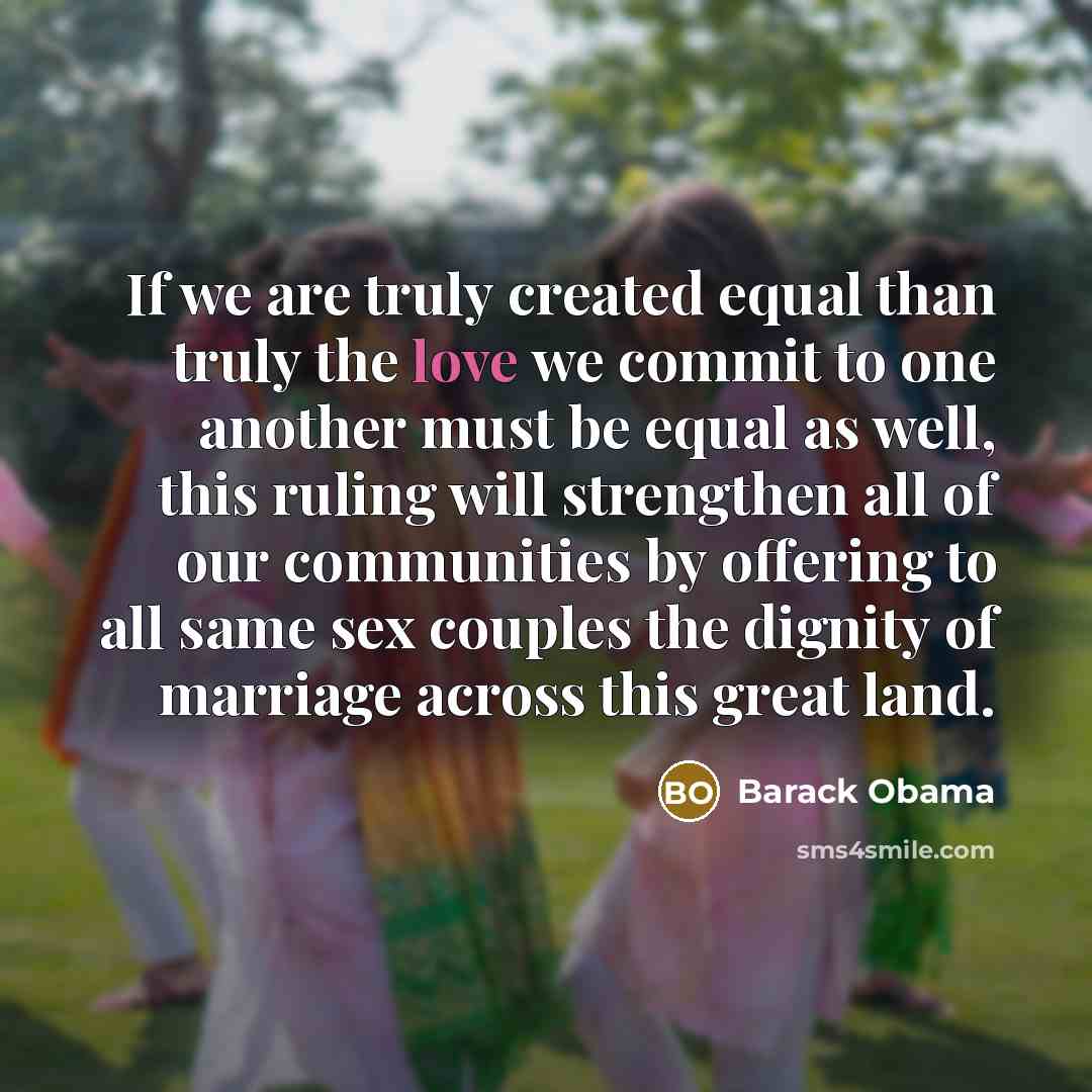 “If we are truly created equal than truly the love we commit to one another must be equal as well, this ruling will strengthen all of our communities by offering to all same sex couples the dignity of marriage across this great land.” quote by Barack Obama