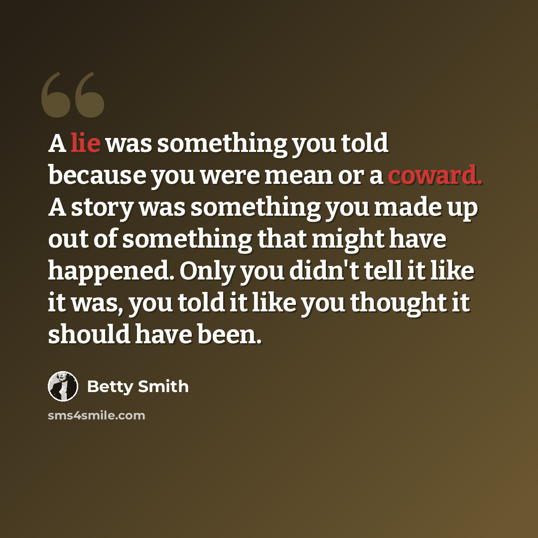 “A lie was something you told because you were mean or a coward. A story was something you made up out of something that might have happened. Only you didn't tell it like it was, you told it like you thought it should have been.” quote by Betty Smith