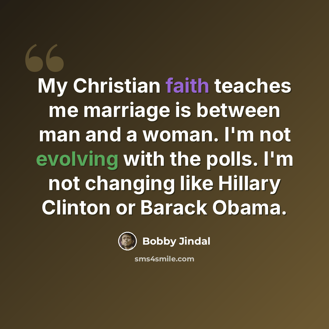 “My Christian faith teaches me marriage is between man and a woman. I'm not evolving with the polls. I'm not changing like Hillary Clinton or Barack Obama.” quote by Bobby Jindal