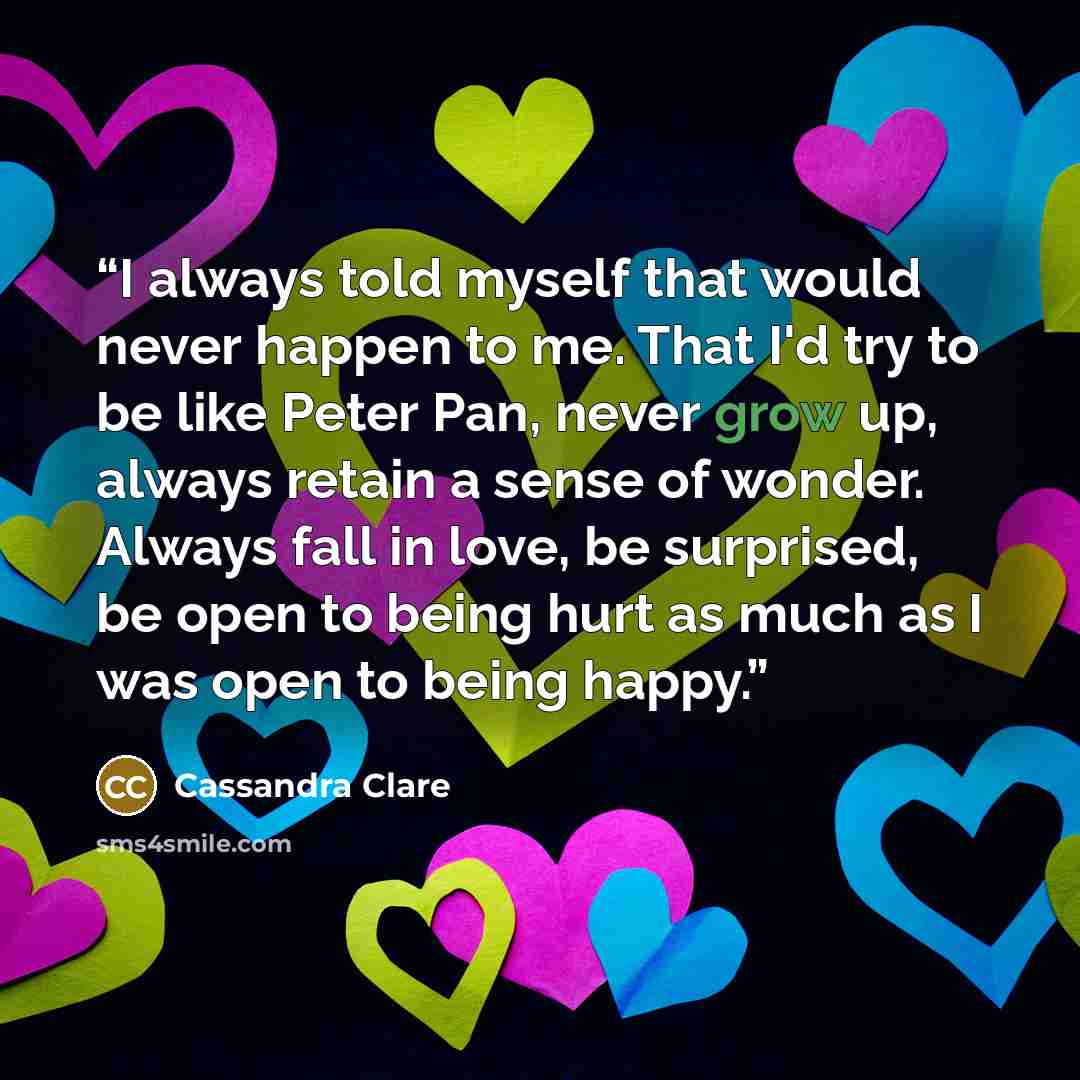 “I always told myself that would never happen to me. That I'd try to be like Peter Pan, never grow up, always retain a sense of wonder. Always fall in love, be surprised, be open to being hurt as much as I was open to being happy.” quote by Cassandra Clare