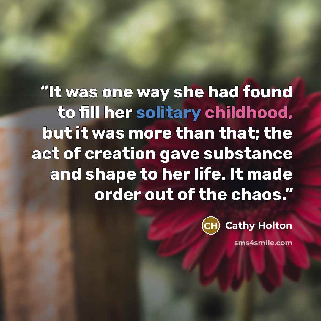 “It was one way she had found to fill her solitary childhood, but it was more than that; the act of creation gave substance and shape to her life. It made order out of the chaos.” quote by Cathy Holton