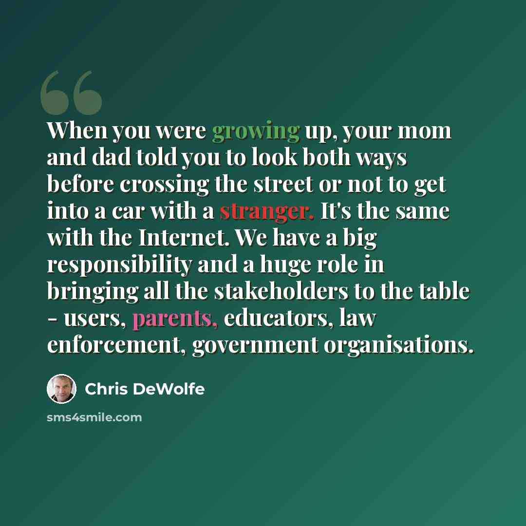 “When you were growing up, your mom and dad told you to look both ways before crossing the street or not to get into a car with a stranger. It's the same with the Internet. We have a big responsibility and a huge role in bringing all the stakeholders to the table - users, parents, educators, law…” quote by Chris DeWolfe