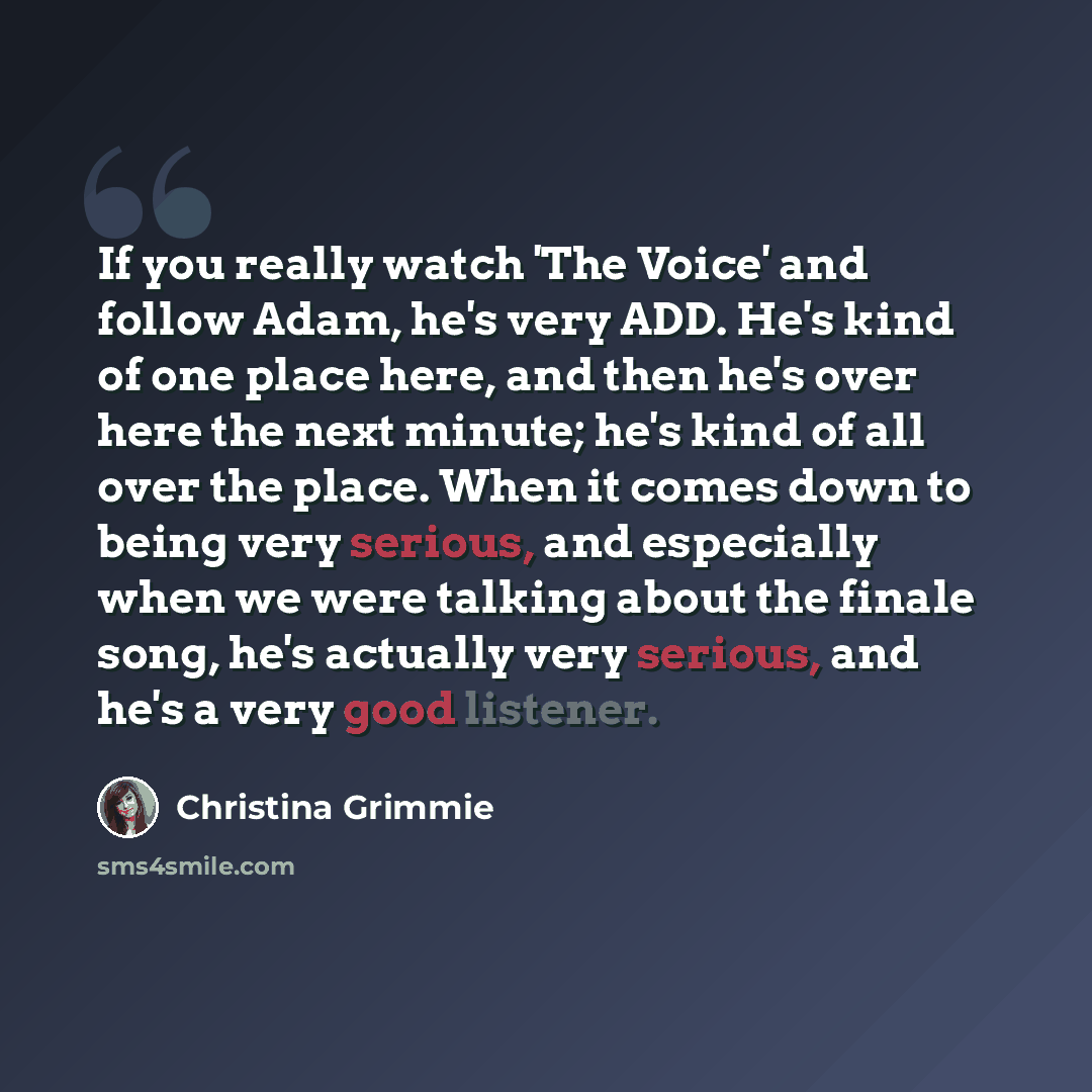“If you really watch 'The Voice' and follow Adam, he's very ADD. He's kind of one place here, and then he's over here the next minute; he's kind of all over the place. When it comes down to being very serious, and especially when we were talking about the finale song, he's actually very serious…” quote by Christina Grimmie
