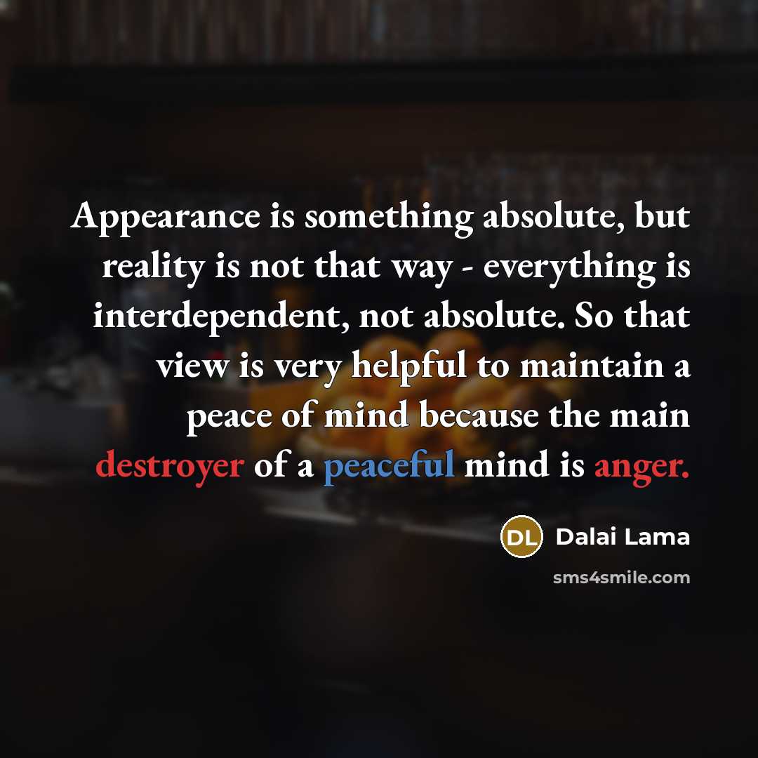 “Appearance is something absolute, but reality is not that way - everything is interdependent, not absolute. So that view is very helpful to maintain a peace of mind because the main destroyer of a peaceful mind is anger.” quote by Dalai Lama